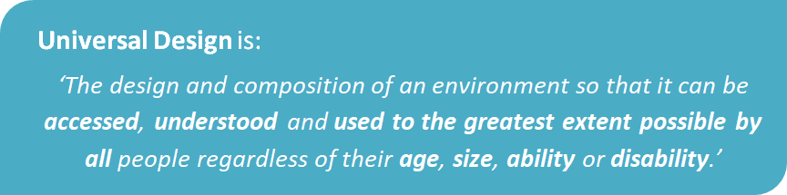 Universal Design is the design and composition of an environment so that it can be accessed, understood and used to the greatest extent possible by all people regardless of their age, size, ability or disability